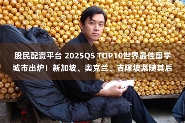 股民配资平台 2025QS TOP10世界最佳留学城市出炉！新加坡、奥克兰、吉隆坡紧随其后