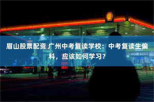 眉山股票配资 广州中考复读学校：中考复读生偏科，应该如何学习？