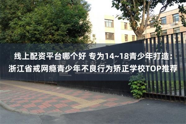 线上配资平台哪个好 专为14~18青少年打造：浙江省戒网瘾青少年不良行为矫正学校TOP推荐