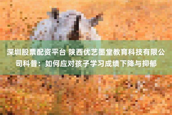 深圳股票配资平台 陕西优艺墨堂教育科技有限公司科普：如何应对孩子学习成绩下降与抑郁