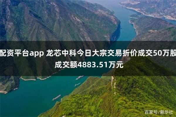 配资平台app 龙芯中科今日大宗交易折价成交50万股 成交额4883.51万元