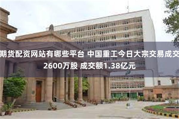 期货配资网站有哪些平台 中国重工今日大宗交易成交2600万股 成交额1.38亿元