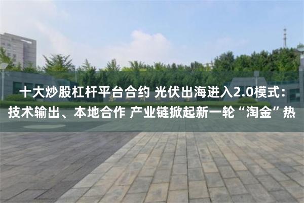 十大炒股杠杆平台合约 光伏出海进入2.0模式：技术输出、本地合作 产业链掀起新一轮“淘金”热