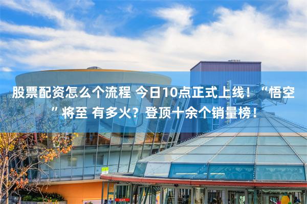 股票配资怎么个流程 今日10点正式上线！“悟空”将至 有多火？登顶十余个销量榜！