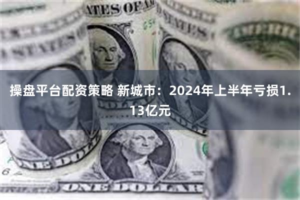 操盘平台配资策略 新城市：2024年上半年亏损1.13亿元