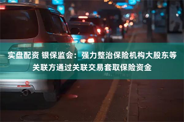 实盘配资 银保监会：强力整治保险机构大股东等关联方通过关联交易套取保险资金