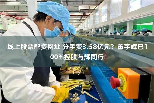 线上股票配资网址 分手费3.58亿元？董宇辉已100%控股与辉同行