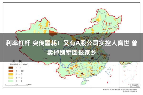 利率杠杆 突传噩耗！又有A股公司实控人离世 曾卖掉别墅回报家乡