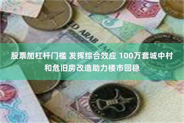 股票加杠杆门槛 发挥综合效应 100万套城中村和危旧房改造助力楼市回稳