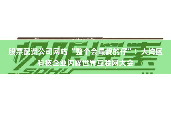 股票配资公司网站 “整个会最靓的仔”！大湾区科技企业闪耀世界互联网大会