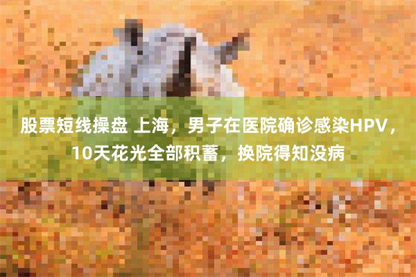 股票短线操盘 上海，男子在医院确诊感染HPV，10天花光全部积蓄，换院得知没病