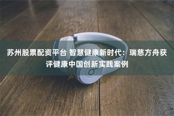 苏州股票配资平台 智慧健康新时代：瑞慈方舟获评健康中国创新实践案例