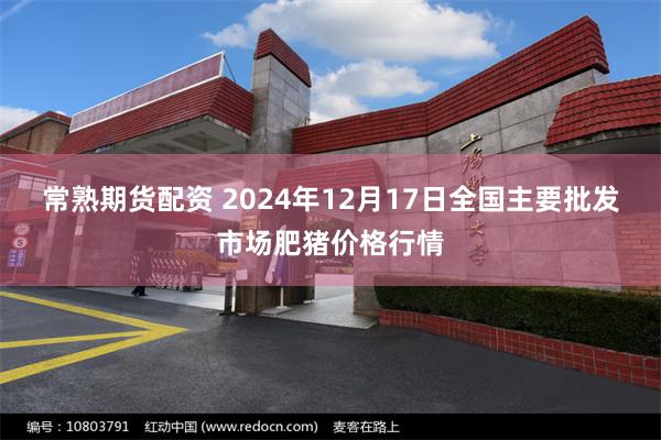 常熟期货配资 2024年12月17日全国主要批发市场肥猪价格行情