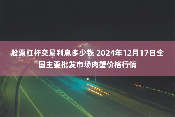 股票杠杆交易利息多少钱 2024年12月17日全国主要批发市场肉蟹价格行情