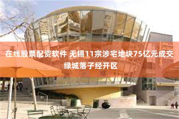 在线股票配资软件 无锡11宗涉宅地块75亿元成交 绿城落子经开区