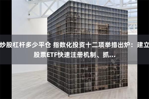 炒股杠杆多少平仓 指数化投资十二项举措出炉：建立股票ETF快速注册机制、抓...