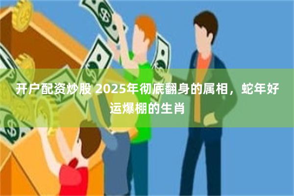 开户配资炒股 2025年彻底翻身的属相，蛇年好运爆棚的生肖