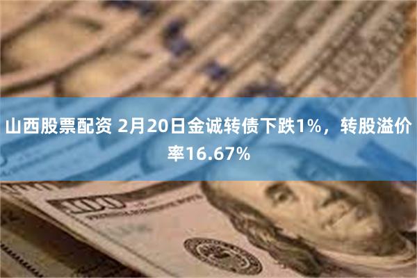 山西股票配资 2月20日金诚转债下跌1%，转股溢价率16.67%