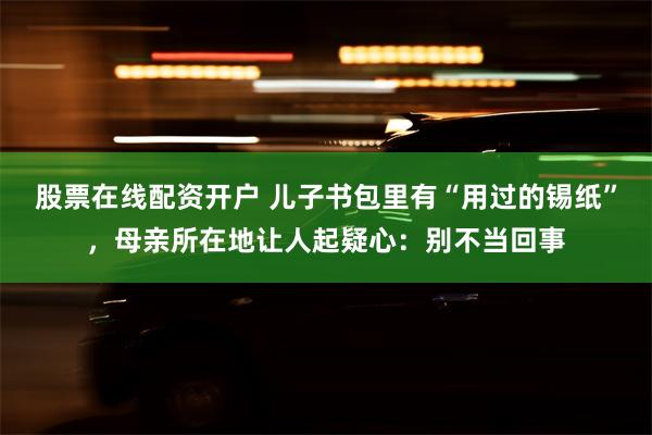 股票在线配资开户 儿子书包里有“用过的锡纸”，母亲所在地让人起疑心：别不当回事