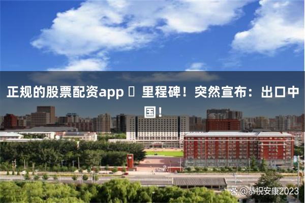 正规的股票配资app ​里程碑！突然宣布：出口中国！