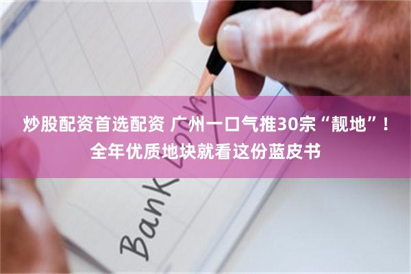 炒股配资首选配资 广州一口气推30宗“靓地”！全年优质地块就看这份蓝皮书
