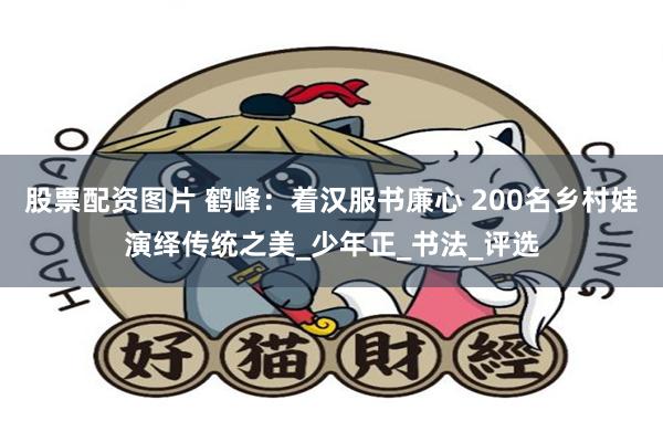 股票配资图片 鹤峰：着汉服书廉心 200名乡村娃演绎传统之美_少年正_书法_评选
