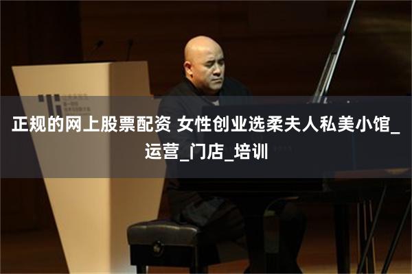 正规的网上股票配资 女性创业选柔夫人私美小馆_运营_门店_培训