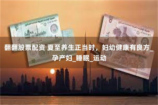 翻翻股票配资 夏至养生正当时，妇幼健康有良方_孕产妇_睡眠_运动